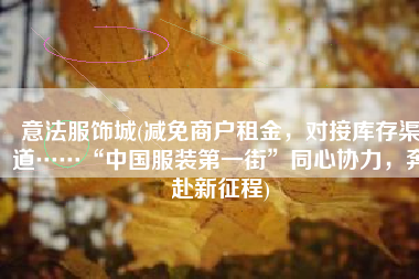 意法服饰城(减免商户租金，对接库存渠道……“中国服装第一街”同心协力，奔赴新征程)