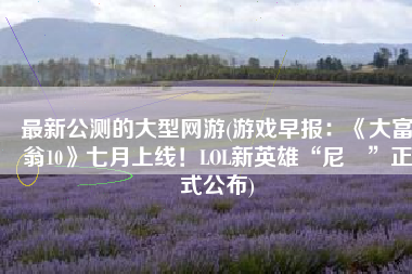 最新公测的大型网游(游戏早报：《大富翁10》七月上线！LOL新英雄“尼菈”正式公布)