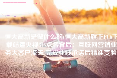 恒大高新是做什么的(恒大高新旗下PC6下载站遭央视315点名背后：互联网营销业务大客户流失 完成业绩承诺后精准变脸)