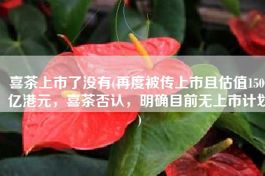 喜茶上市了没有(再度被传上市且估值1500亿港元，喜茶否认，明确目前无上市计划)