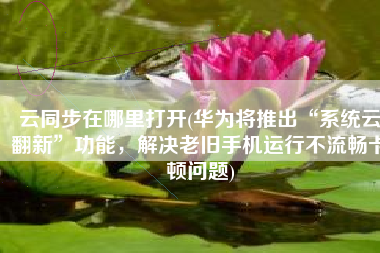 云同步在哪里打开(华为将推出“系统云翻新”功能，解决老旧手机运行不流畅卡顿问题)