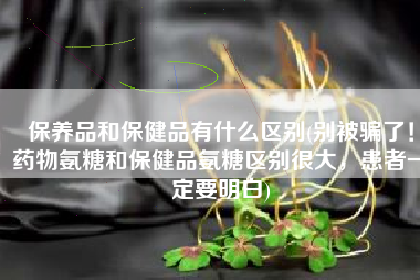 保养品和保健品有什么区别(别被骗了！药物氨糖和保健品氨糖区别很大，患者一定要明白)