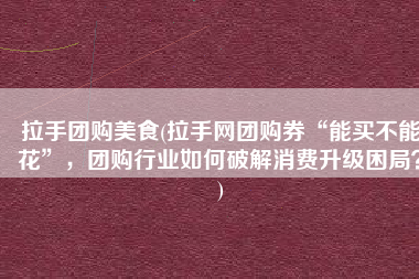 拉手团购美食(拉手网团购券“能买不能花”，团购行业如何破解消费升级困局？)