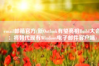 email邮箱官方(新Outlook有望亮相Build大会：将替代现有Windows电子邮件客户端)
