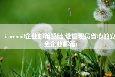 icoremail企业邮箱登陆(让管理员省心的安全企业邮箱)