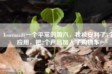 Icoremail(一个平常的周六，我被安利了5个应用，把2个产品加入了购物车)