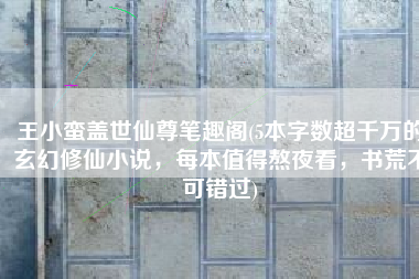 王小蛮盖世仙尊笔趣阁(5本字数超千万的玄幻修仙小说，每本值得熬夜看，书荒不可错过)