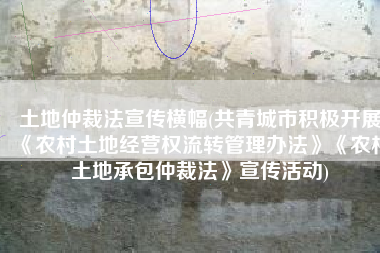 土地仲裁法宣传横幅(共青城市积极开展《农村土地经营权流转管理办法》《农村土地承包仲裁法》宣传活动)