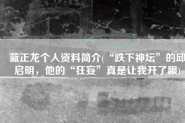 蓝正龙个人资料简介(“跌下神坛”的邱启明，他的“狂妄”真是让我开了眼)