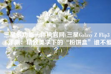 三星多功能一体机官网(三星Galaxy Z Flip3 5G评测：精致美学下的“粉饼盒”谁不爱？)