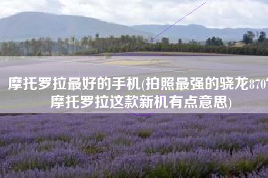 摩托罗拉最好的手机(拍照最强的骁龙870？摩托罗拉这款新机有点意思)