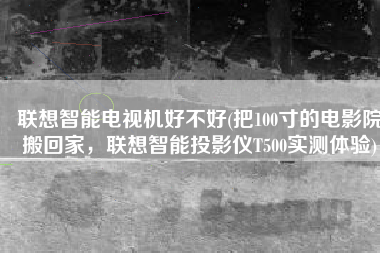 联想智能电视机好不好(把100寸的电影院搬回家，联想智能投影仪T500实测体验)