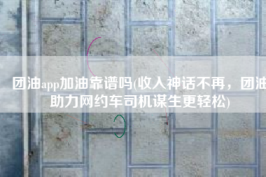 团油app加油靠谱吗(收入神话不再，团油助力网约车司机谋生更轻松)