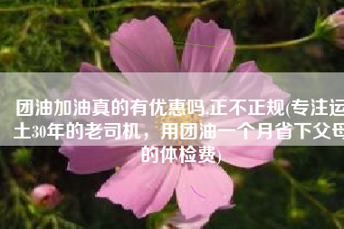 团油加油真的有优惠吗,正不正规(专注运土30年的老司机，用团油一个月省下父母的体检费)