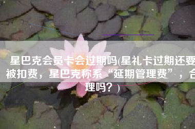 星巴克会员卡会过期吗(星礼卡过期还要被扣费，星巴克称系“延期管理费”，合理吗？)