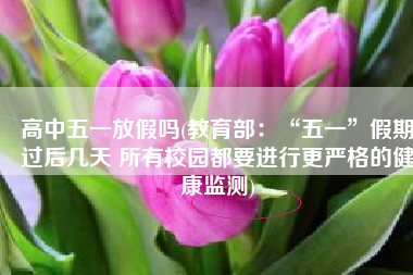 高中五一放假吗(教育部：“五一”假期过后几天 所有校园都要进行更严格的健康监测)