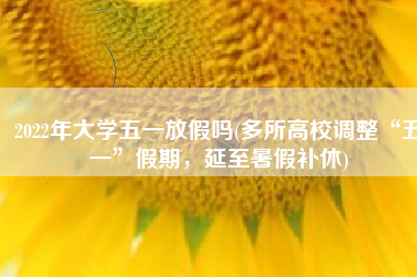 2022年大学五一放假吗(多所高校调整“五一”假期，延至暑假补休)