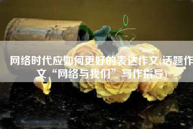 网络时代应如何更好的表达作文(话题作文“网络与我们”写作指导)