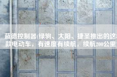 蓝德控制器(绿驹、大阳、捷圣推出的这3款电动车，有速度有续航，续航200公里)