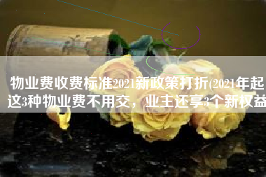 物业费收费标准2021新政策打折(2021年起，这3种物业费不用交，业主还享3个新权益)