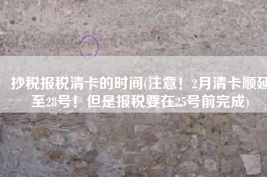 抄税报税清卡的时间(注意！2月清卡顺延至28号！但是报税要在25号前完成)