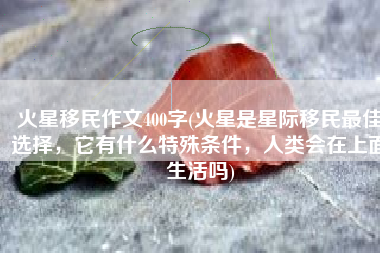 火星移民作文400字(火星是星际移民最佳选择，它有什么特殊条件，人类会在上面生活吗)
