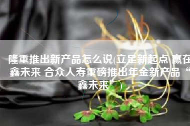 隆重推出新产品怎么说(立足新起点 赢在鑫未来 合众人寿重磅推出年金新产品“鑫未来”)
