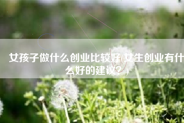 女孩子做什么创业比较好(女生创业有什么好的建议？)