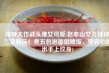 球球大作战头像女可爱(赵本山女儿球球三亚嗨玩！煮五包泡面做晚饭，穿背心露出手上纹身)