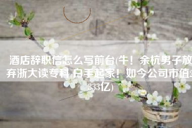 酒店辞职信怎么写前台(牛！余杭男子放弃浙大读专科 白手起家！如今公司市值2.333亿)