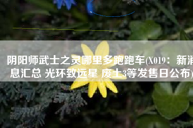 阴阳师武士之灵哪里多跑跑车(X019：新消息汇总 光环致远星 废土3等发售日公布)
