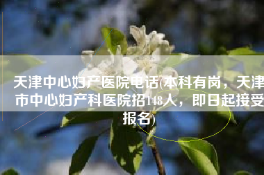 天津中心妇产医院电话(本科有岗，天津市中心妇产科医院招148人，即日起接受报名)