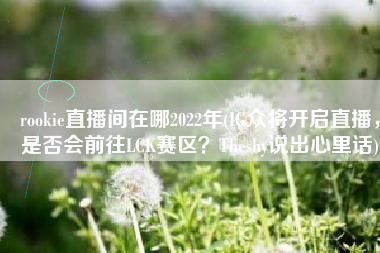 rookie直播间在哪2022年(IG众将开启直播，是否会前往LCK赛区？Theshy说出心里话)