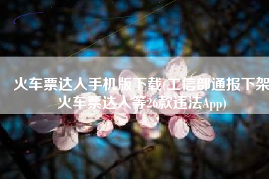 火车票达人手机版下载(工信部通报下架火车票达人等26款违法App)