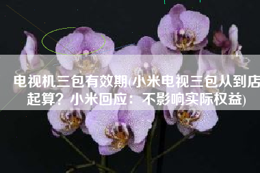 电视机三包有效期(小米电视三包从到店起算？小米回应：不影响实际权益)