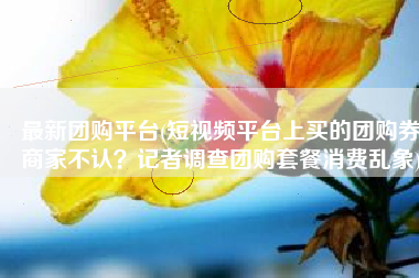 最新团购平台(短视频平台上买的团购券商家不认？记者调查团购套餐消费乱象)