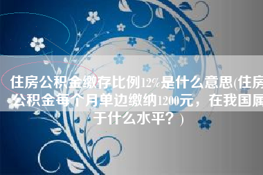 住房公积金缴存比例12%是什么意思(住房公积金每个月单边缴纳1200元，在我国属于什么水平？)
