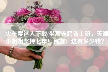 火车票达人下载(坐高铁跨省上班，天津小姐姐坚持七年！网友：这得多少钱？)