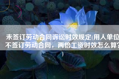 未签订劳动合同诉讼时效规定(用人单位不签订劳动合同，两倍工资时效怎么算？)