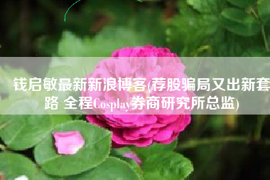 钱启敏最新新浪博客(荐股骗局又出新套路 全程Cosplay券商研究所总监)