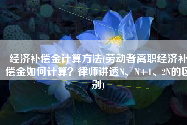 经济补偿金计算方法(劳动者离职经济补偿金如何计算？律师讲透N、N+1、2N的区别)