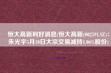 恒大高新利好消息(恒大高新(002591.SZ)：朱光宇5月10日大宗交易减持1.06%股份)