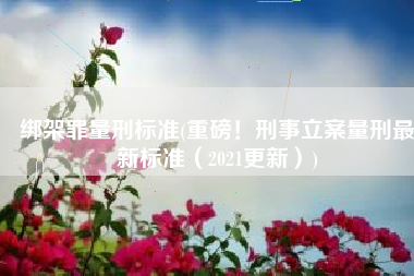 绑架罪量刑标准(重磅！刑事立案量刑最新标准（2021更新）)