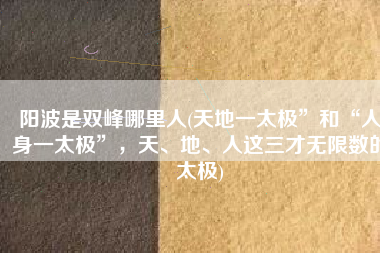 阳波是双峰哪里人(天地一太极”和“人身一太极”，天、地、人这三才无限数的太极)