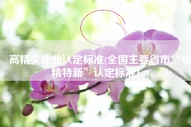高精尖企业认定标准(全国主要省市“专精特新”认定标准！)