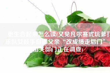 更生合起来怎么读(又见凡尔赛式坑爹！乐队女鼓手自曝父亲“改成绩走后门”，相关部门正在调查)
