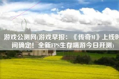 游戏公测网(游戏早报：《传奇M》上线时间确定！全新FPS生存端游今日开测)