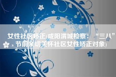 女性社区矫正(咸阳渭城检察：“三八”节前亲切关怀社区女性矫正对象)