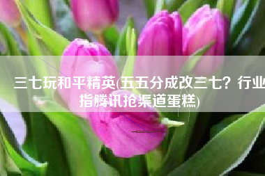 三七玩和平精英(五五分成改三七？行业指腾讯抢渠道蛋糕)