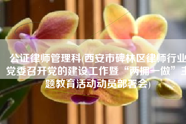 公证律师管理科(西安市碑林区律师行业党委召开党的建设工作暨“两拥一做”主题教育活动动员部署会)